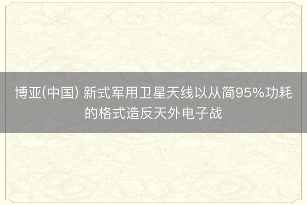 博亚(中国) 新式军用卫星天线以从简95%功耗的格式造反天外电子战