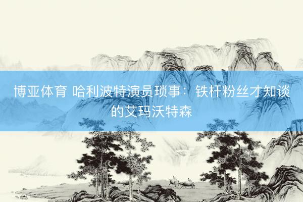 博亚体育 哈利波特演员琐事：铁杆粉丝才知谈的艾玛沃特森