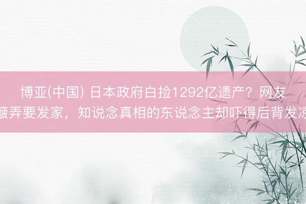 博亚(中国) 日本政府白捡1292亿遗产？网友簸弄要发家，知说念真相的东说念主却吓得后背发凉