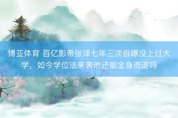 博亚体育 百亿影帝张译七年三次自曝没上过大学，如今学位法来袭他还能全身而退吗