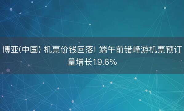 博亚(中国) 机票价钱回落! 端午前错峰游机票预订量增长19.6%
