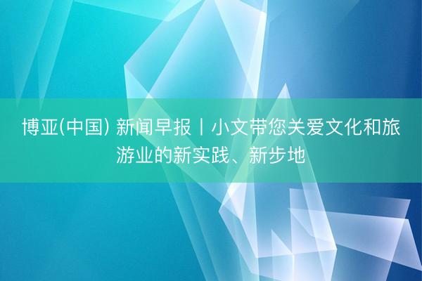 博亚(中国) 新闻早报丨小文带您关爱文化和旅游业的新实践、新步地