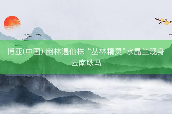 博亚(中国) 幽林遇仙株 “丛林精灵”水晶兰现身云南耿马
