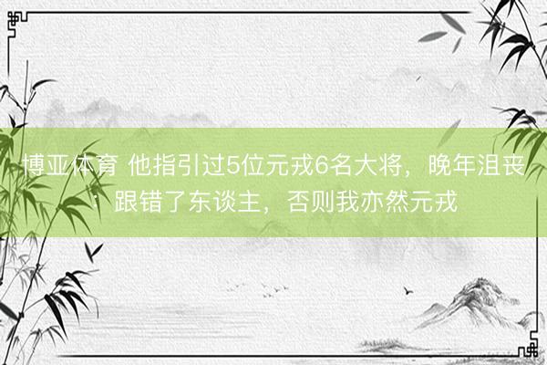 博亚体育 他指引过5位元戎6名大将，晚年沮丧：跟错了东谈主，否则我亦然元戎