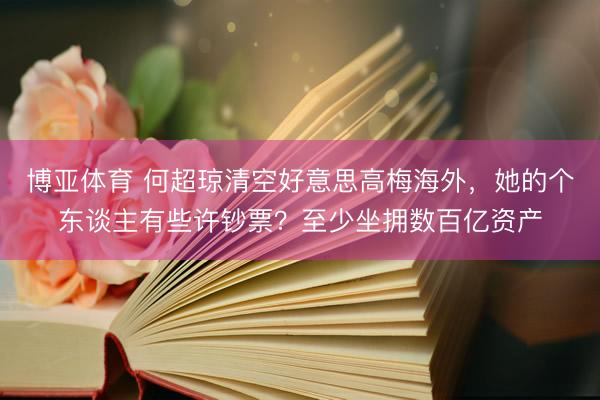 博亚体育 何超琼清空好意思高梅海外，她的个东谈主有些许钞票？至少坐拥数百亿资产
