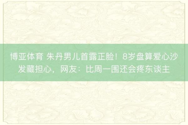 博亚体育 朱丹男儿首露正脸！8岁盘算爱心沙发藏担心，网友：比周一围还会疼东谈主