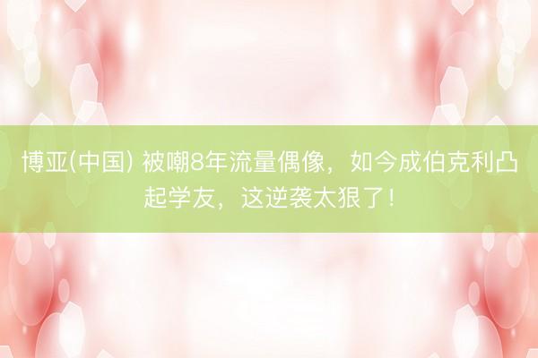 博亚(中国) 被嘲8年流量偶像，如今成伯克利凸起学友，这逆袭太狠了！