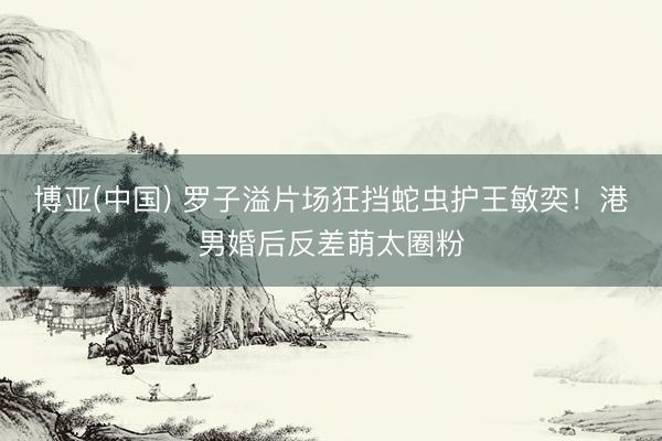 博亚(中国) 罗子溢片场狂挡蛇虫护王敏奕！港男婚后反差萌太圈粉
