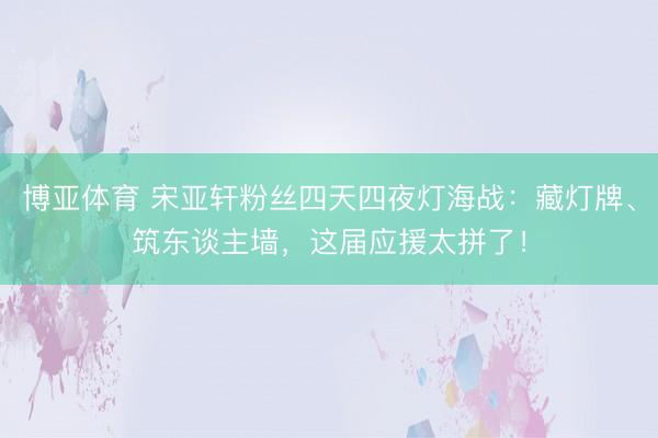 博亚体育 宋亚轩粉丝四天四夜灯海战：藏灯牌、筑东谈主墙，这届应援太拼了！