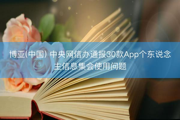 博亚(中国) 中央网信办通报30款App个东说念主信息集会使用问题