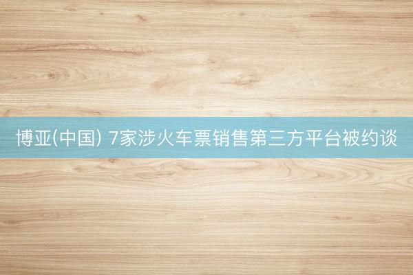 博亚(中国) 7家涉火车票销售第三方平台被约谈