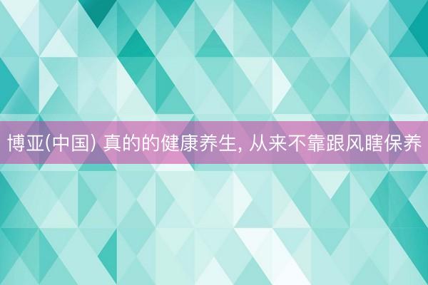 博亚(中国) 真的的健康养生， 从来不靠跟风瞎保养