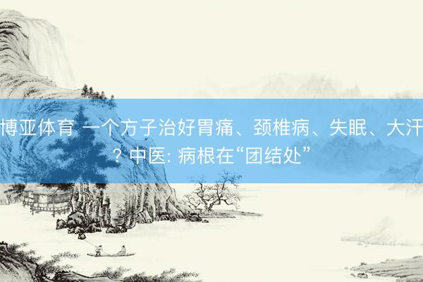 博亚体育 一个方子治好胃痛、颈椎病、失眠、大汗? 中医: 病根在“团结处”