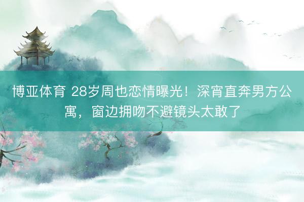 博亚体育 28岁周也恋情曝光！深宵直奔男方公寓，窗边拥吻不避镜头太敢了