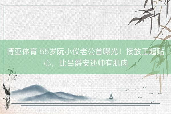 博亚体育 55岁阮小仪老公首曝光!接放工超贴心,比吕爵安还帅有肌肉