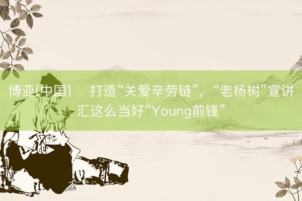 博亚(中国) ​打造“关爱辛劳链”，“老杨树”宣讲汇这么当好“Young前锋”