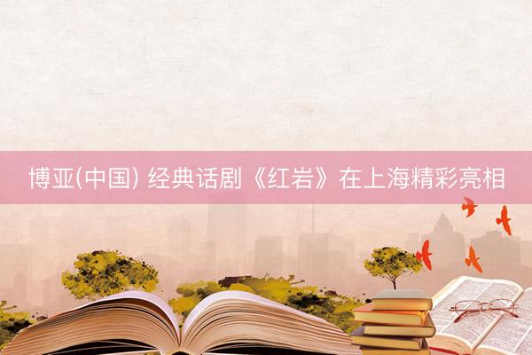 博亚(中国) 经典话剧《红岩》在上海精彩亮相