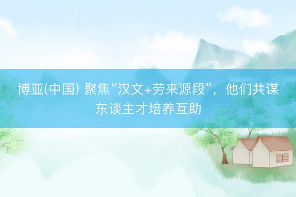 博亚(中国) 聚焦“汉文+劳来源段”，他们共谋东谈主才培养互助