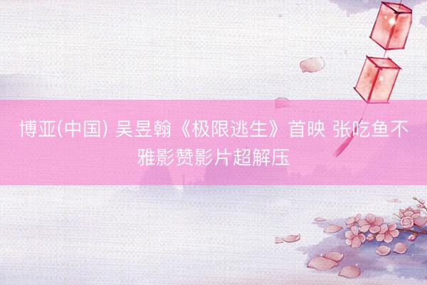 博亚(中国) 吴昱翰《极限逃生》首映 张吃鱼不雅影赞影片超解压