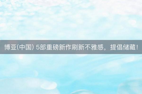 博亚(中国) 5部重磅新作刷新不雅感，提倡储藏！