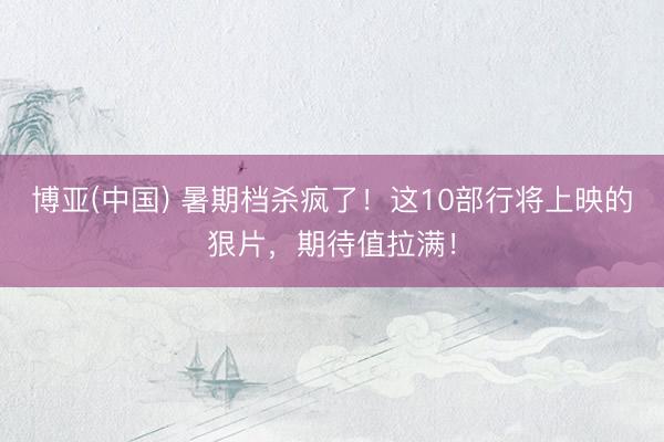 博亚(中国) 暑期档杀疯了！这10部行将上映的狠片，期待值拉满！