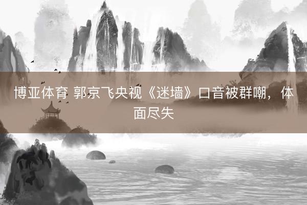 博亚体育 郭京飞央视《迷墙》口音被群嘲，体面尽失
