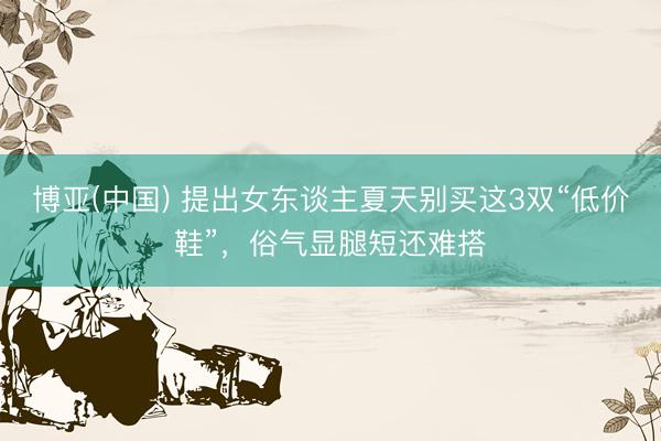 博亚(中国) 提出女东谈主夏天别买这3双“低价鞋”，俗气显腿短还难搭
