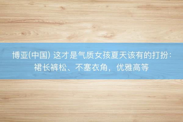博亚(中国) 这才是气质女孩夏天该有的打扮:裙长裤松、不塞衣角,优雅高等