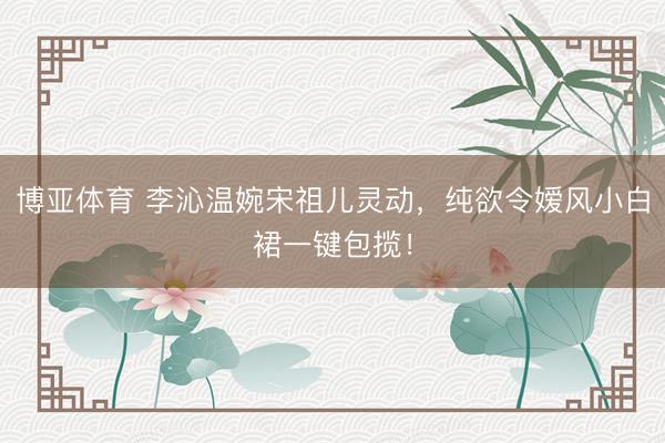 博亚体育 李沁温婉宋祖儿灵动,纯欲令嫒风小白裙一键包揽!
