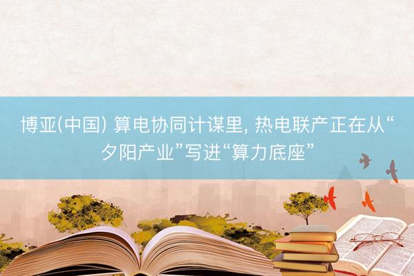 博亚(中国) 算电协同计谋里, 热电联产正在从“夕阳产业”写进“算力底座”