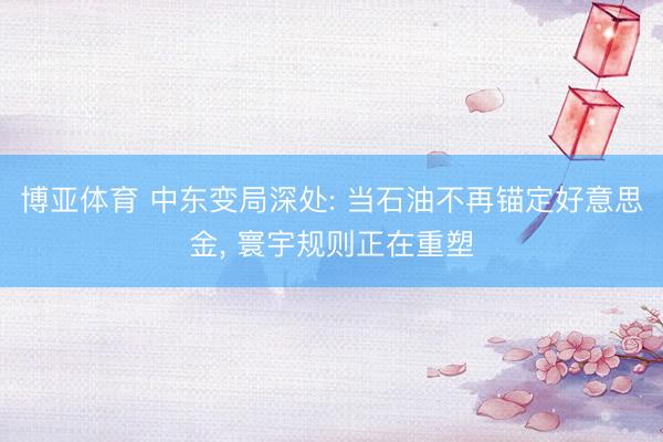 博亚体育 中东变局深处: 当石油不再锚定好意思金， 寰宇规则正在重塑