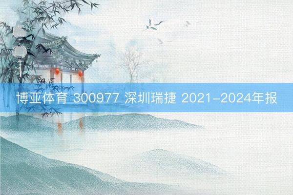 博亚体育 300977 深圳瑞捷 2021-2024年报