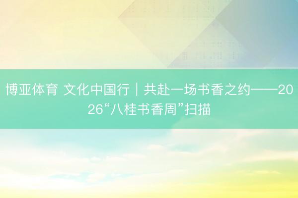 博亚体育 文化中国行|共赴一场书香之约——2026“八桂书香周”扫描