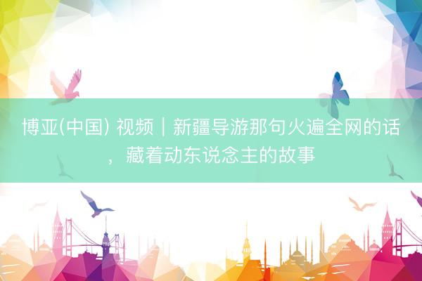 博亚(中国) 视频|新疆导游那句火遍全网的话,藏着动东说念主的故事