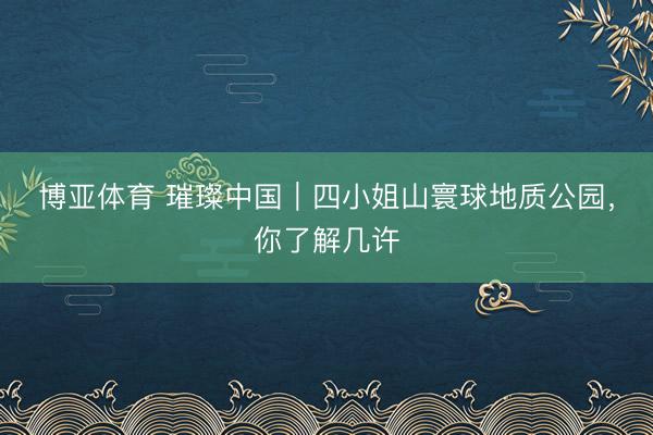 博亚体育 璀璨中国｜四小姐山寰球地质公园，你了解几许