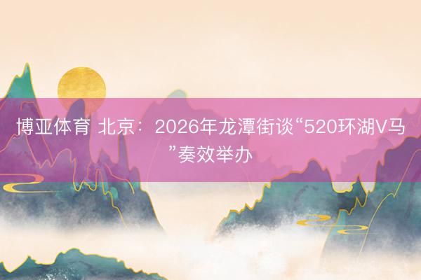 博亚体育 北京：2026年龙潭街谈“520环湖V马”奏效举办