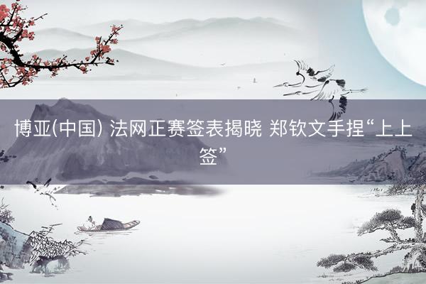 博亚(中国) 法网正赛签表揭晓 郑钦文手捏“上上签”
