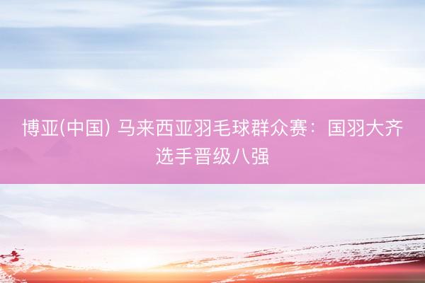 博亚(中国) 马来西亚羽毛球群众赛：国羽大齐选手晋级八强