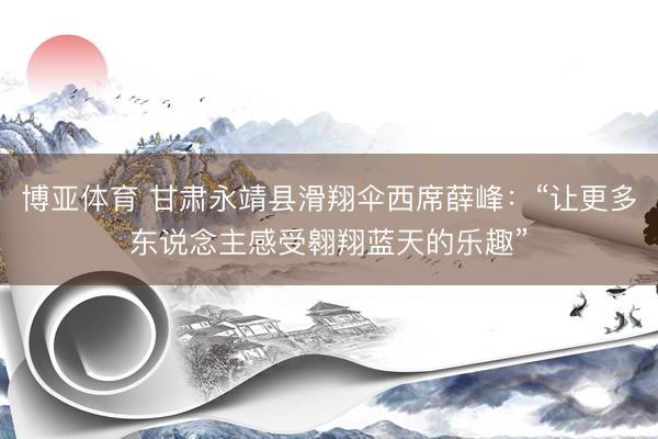 博亚体育 甘肃永靖县滑翔伞西席薛峰：“让更多东说念主感受翱翔蓝天的乐趣”