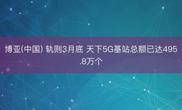 博亚(中国) 轨则3月底 天下5G基站总额已达495.8万个