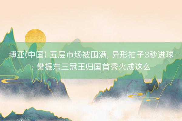 博亚(中国) 五层市场被围满, 异形拍子3秒进球: 樊振东三冠王归国首秀火成这么