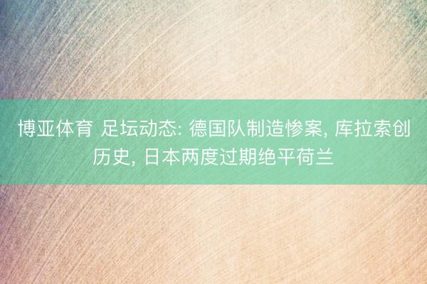 博亚体育 足坛动态: 德国队制造惨案， 库拉索创历史， 日本两度过期绝平荷兰