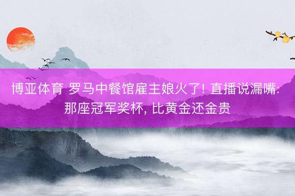 博亚体育 罗马中餐馆雇主娘火了! 直播说漏嘴: 那座冠军奖杯， 比黄金还金贵