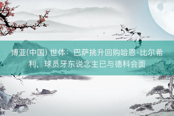 博亚(中国) 世体:巴萨挑升回购哈恩·比尔希利,球员牙东说念主已与德科会面
