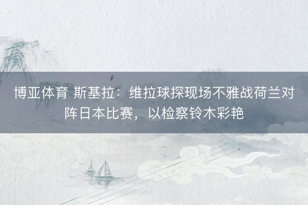 博亚体育 斯基拉：维拉球探现场不雅战荷兰对阵日本比赛，以检察铃木彩艳