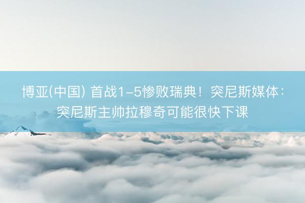 博亚(中国) 首战1-5惨败瑞典!突尼斯媒体:突尼斯主帅拉穆奇可能很快下课