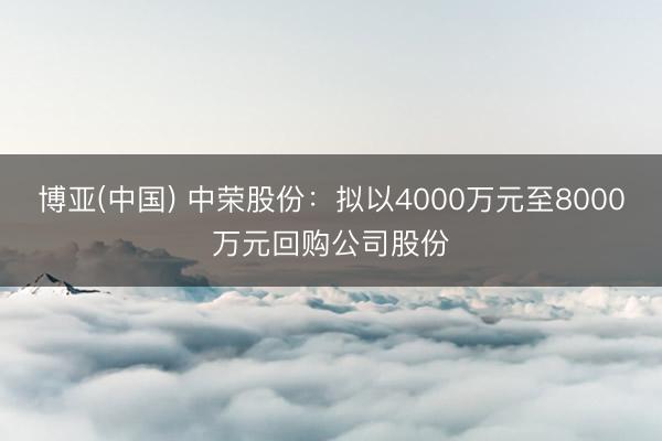 博亚(中国) 中荣股份：拟以4000万元至8000万元回购公司股份