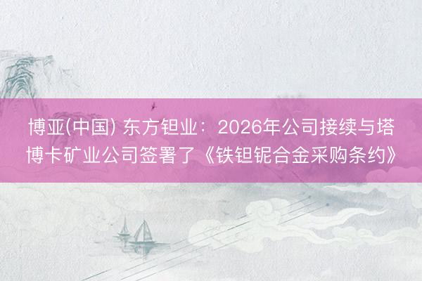 博亚(中国) 东方钽业:2026年公司接续与塔博卡矿业公司签署了《铁钽铌合金采购条约》