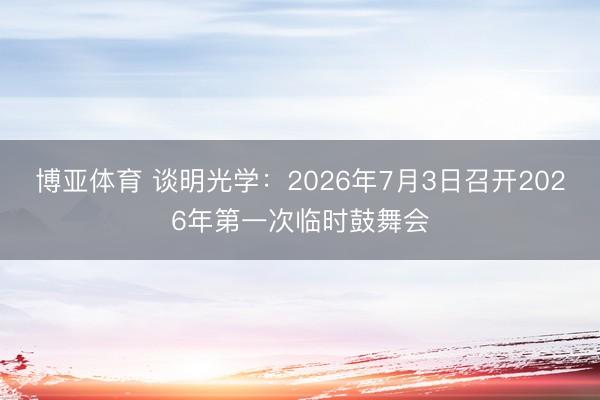博亚体育 谈明光学:2026年7月3日召开2026年第一次临时鼓舞会