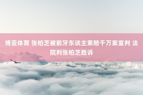 博亚体育 张柏芝被前牙东谈主索赔千万案宣判 法院判张柏芝胜诉